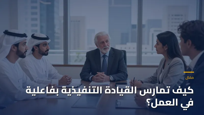 كيف تمارس القيادة التنفيذية بفاعلية في العمل؟